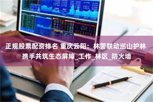 正规股票配资排名 重庆云阳：林警联动巡山护林 携手共筑生态屏障_工作_林区_防火墙