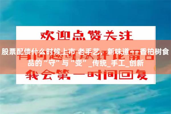 股票配债什么时候上市 老手艺，新味道——香柏树食品的“守”与“变”_传统_手工_创新