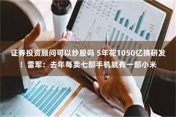 证券投资顾问可以炒股吗 5年花1050亿搞研发！雷军：去年每卖七部手机就有一部小米