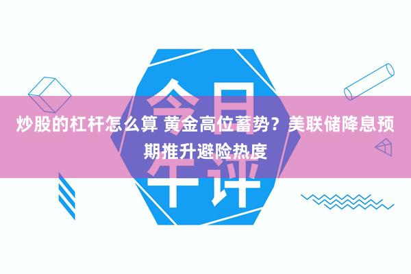 炒股的杠杆怎么算 黄金高位蓄势？美联储降息预期推升避险热度