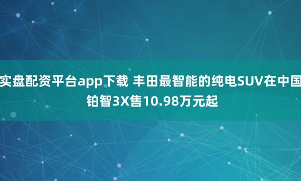 实盘配资平台app下载 丰田最智能的纯电SUV在中国 铂智3X售10.98万元起