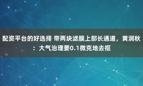 配资平台的好选择 带两块滤膜上部长通道，黄润秋：大气治理要0.1微克地去抠