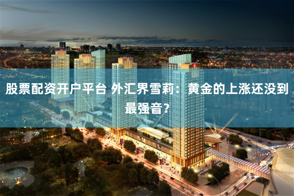 股票配资开户平台 外汇界雪莉：黄金的上涨还没到最强音？