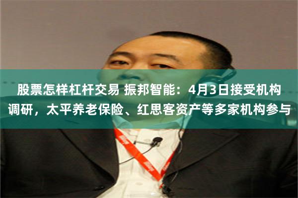 股票怎样杠杆交易 振邦智能：4月3日接受机构调研，太平养老保险、红思客资产等多家机构参与