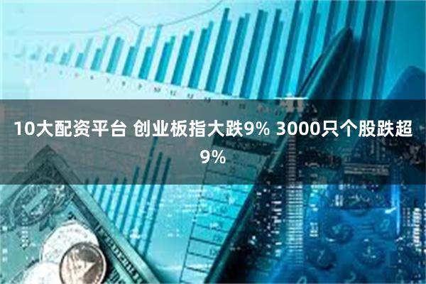 10大配资平台 创业板指大跌9% 3000只个股跌超9%