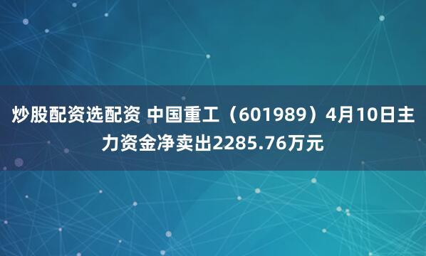 炒股配资选配资 中国重工（601989）4月10日主力资金净卖出2285.76万元