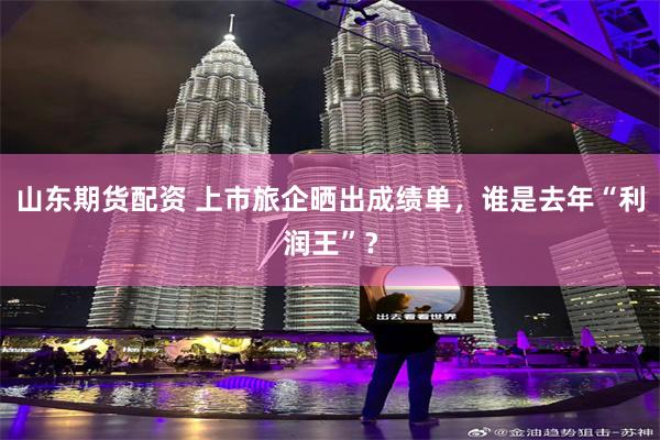 山东期货配资 上市旅企晒出成绩单，谁是去年“利润王”？