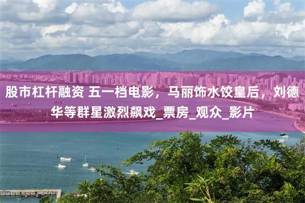 股市杠杆融资 五一档电影，马丽饰水饺皇后，刘德华等群星激烈飙戏_票房_观众_影片