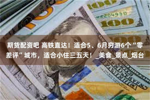 期货配资吧 高铁直达！适合5、6月穷游6个“零差评”城市，适合小住三五天！_美食_景点_烟台