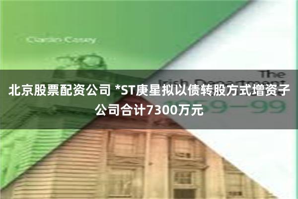 北京股票配资公司 *ST庚星拟以债转股方式增资子公司合计7300万元