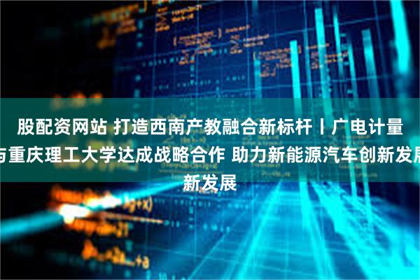 股配资网站 打造西南产教融合新标杆丨广电计量与重庆理工大学达成战略合作 助力新能源汽车创新发展