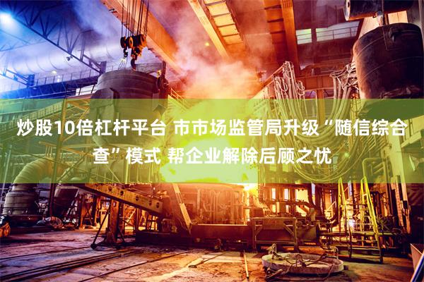 炒股10倍杠杆平台 市市场监管局升级“随信综合查”模式 帮企业解除后顾之忧