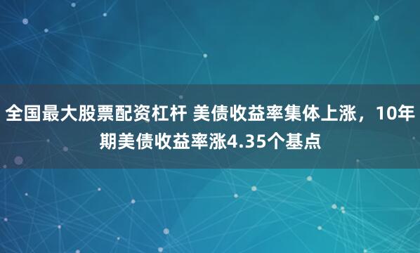 全国最大股票配资杠杆 美债收益率集体上涨，10年期美债收益率涨4.35个基点