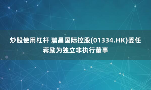 炒股使用杠杆 瑞昌国际控股(01334.HK)委任蒋励为独立非执行董事