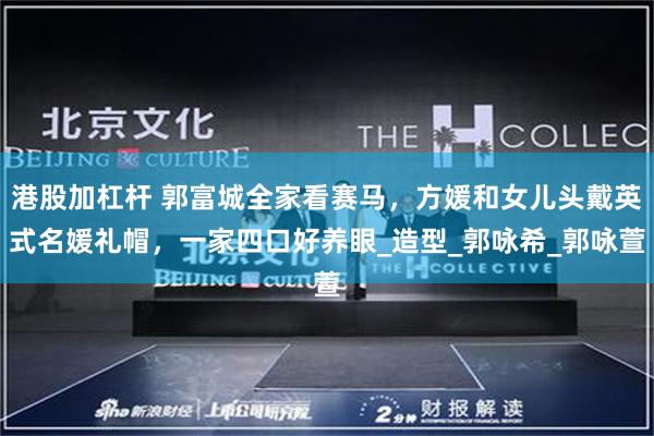 港股加杠杆 郭富城全家看赛马，方媛和女儿头戴英式名媛礼帽，一家四口好养眼_造型_郭咏希_郭咏萱