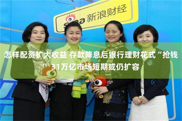 怎样配资扩大收益 存款降息后银行理财花式“抢钱” 31万亿市场短期或仍扩容