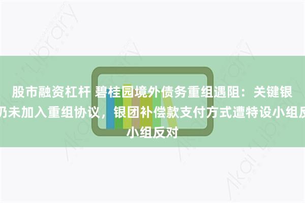 股市融资杠杆 碧桂园境外债务重组遇阻：关键银行仍未加入重组协议，银团补偿款支付方式遭特设小组反对