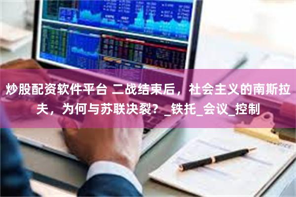 炒股配资软件平台 二战结束后，社会主义的南斯拉夫，为何与苏联决裂？_铁托_会议_控制