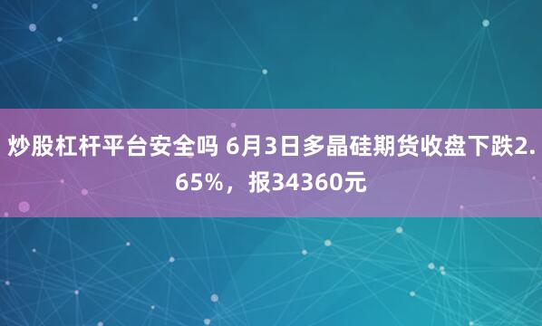炒股杠杆平台安全吗 6月3日多晶硅期货收盘下跌2.65%，报34360元