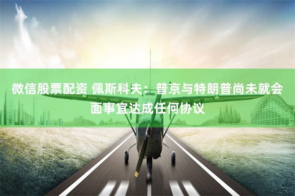 微信股票配资 佩斯科夫：普京与特朗普尚未就会面事宜达成任何协议