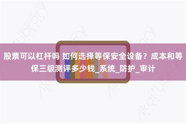 股票可以杠杆吗 如何选择等保安全设备？成本和等保三级测评多少钱_系统_防护_审计