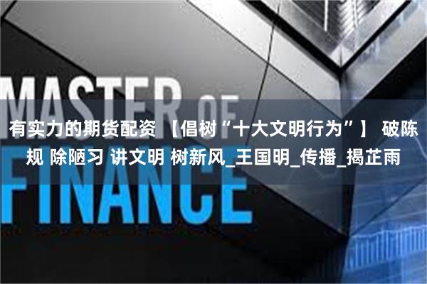 有实力的期货配资 【倡树“十大文明行为”】 破陈规 除陋习 讲文明 树新风_王国明_传播_揭芷雨