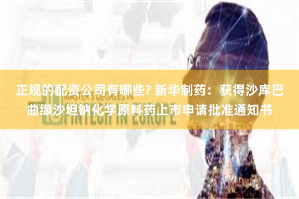 正规的配资公司有哪些? 新华制药：获得沙库巴曲缬沙坦钠化学原料药上市申请批准通知书