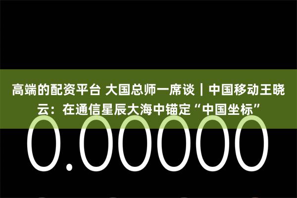 高端的配资平台 大国总师一席谈｜中国移动王晓云：在通信星辰大海中锚定“中国坐标”