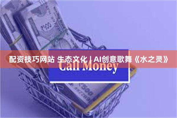 配资技巧网站 生态文化 | AI创意歌舞《水之灵》