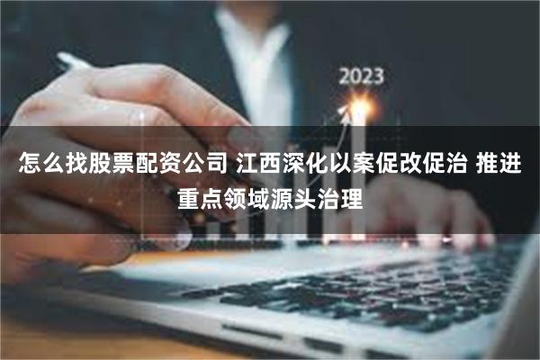 怎么找股票配资公司 江西深化以案促改促治 推进重点领域源头治理