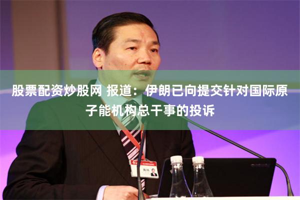 股票配资炒股网 报道：伊朗已向提交针对国际原子能机构总干事的投诉