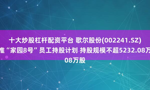 十大炒股杠杆配资平台 歌尔股份(002241.SZ)拟推“家园8号”员工持股计划 持股规模不超5232.08万股
