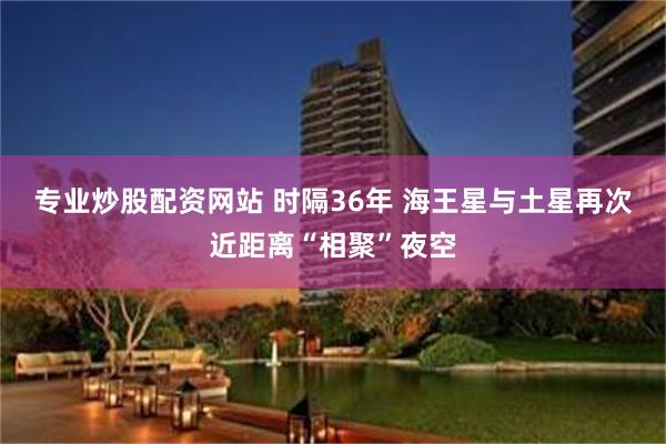 专业炒股配资网站 时隔36年 海王星与土星再次近距离“相聚”夜空
