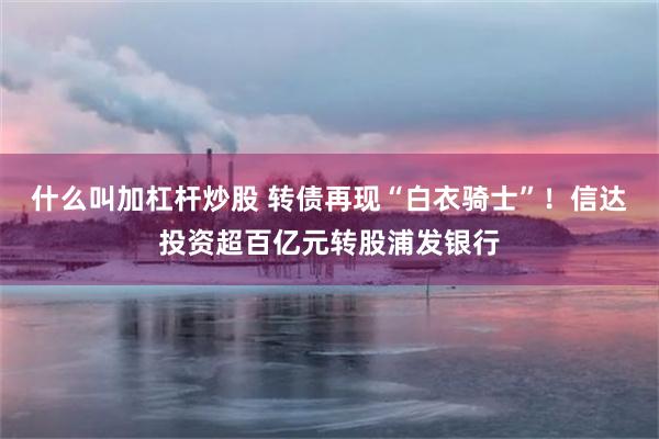 什么叫加杠杆炒股 转债再现“白衣骑士”！信达投资超百亿元转股浦发银行