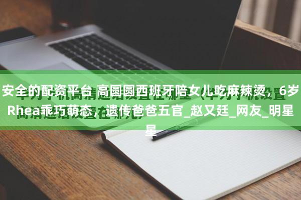 安全的配资平台 高圆圆西班牙陪女儿吃麻辣烫，6岁Rhea乖巧萌态，遗传爸爸五官_赵又廷_网友_明星