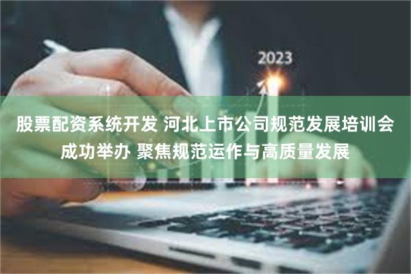 股票配资系统开发 河北上市公司规范发展培训会成功举办 聚焦规范运作与高质量发展