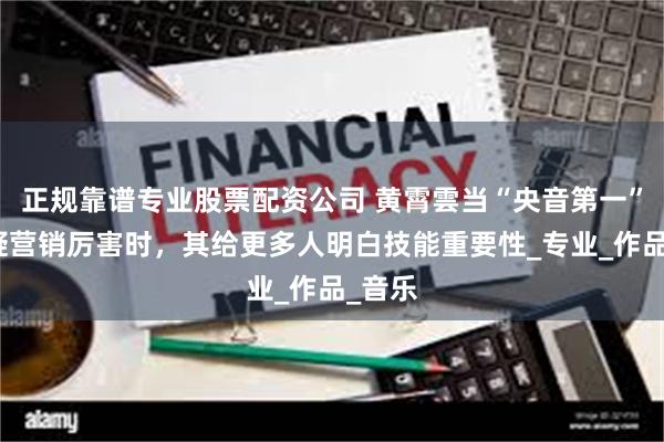 正规靠谱专业股票配资公司 黄霄雲当“央音第一”被质疑营销厉害时，其给更多人明白技能重要性_专业_作品_音乐