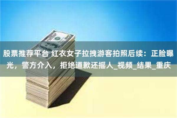 股票推荐平台 红衣女子拉拽游客拍照后续：正脸曝光，警方介入，拒绝道歉还摇人_视频_结果_重庆