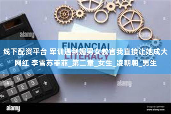 线下配资平台 军训遇到媚男女教官我直接让她成大网红 李雪苏菲菲_第二章_女生_凌朝朝_男生