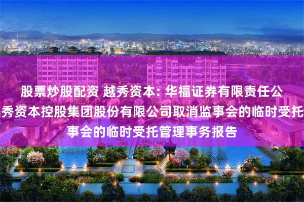 股票炒股配资 越秀资本: 华福证券有限责任公司关于广州越秀资本控股集团股份有限公司取消监事会的临时受托管理事务报告