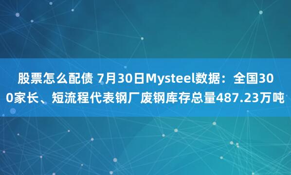 股票怎么配债 7月30日Mysteel数据：全国300家长、短流程代表钢厂废钢库存总量487.23万吨