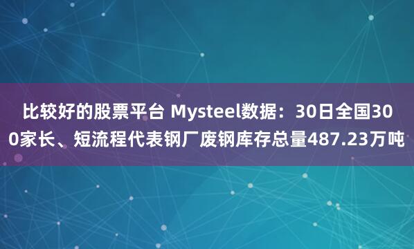 比较好的股票平台 Mysteel数据：30日全国300家长、短流程代表钢厂废钢库存总量487.23万吨