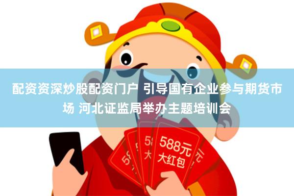 配资资深炒股配资门户 引导国有企业参与期货市场 河北证监局举办主题培训会