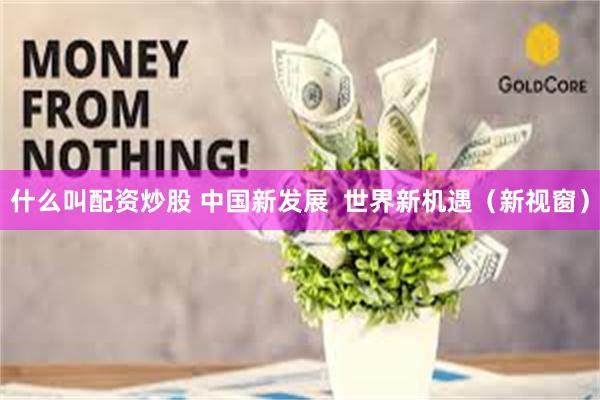 什么叫配资炒股 中国新发展  世界新机遇（新视窗）