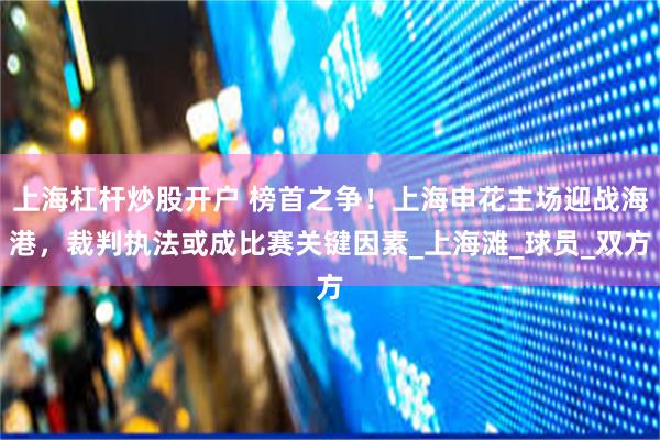 上海杠杆炒股开户 榜首之争！上海申花主场迎战海港，裁判执法或成比赛关键因素_上海滩_球员_双方