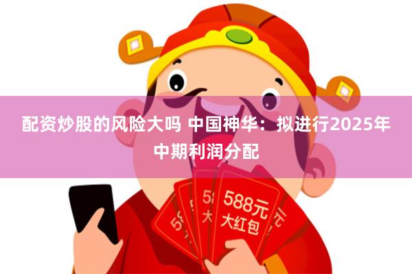 配资炒股的风险大吗 中国神华：拟进行2025年中期利润分配