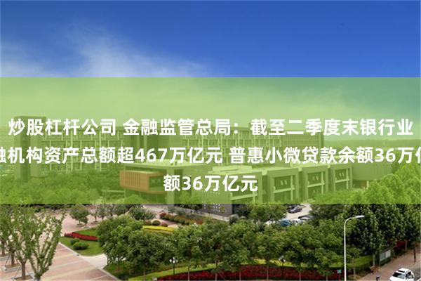 炒股杠杆公司 金融监管总局：截至二季度末银行业金融机构资产总额超467万亿元 普惠小微贷款余额36万亿元