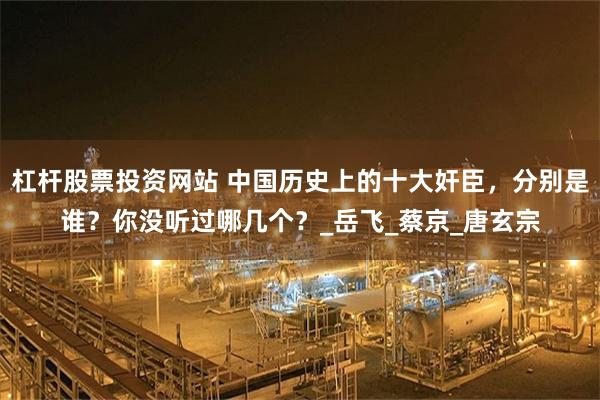 杠杆股票投资网站 中国历史上的十大奸臣，分别是谁？你没听过哪几个？_岳飞_蔡京_唐玄宗