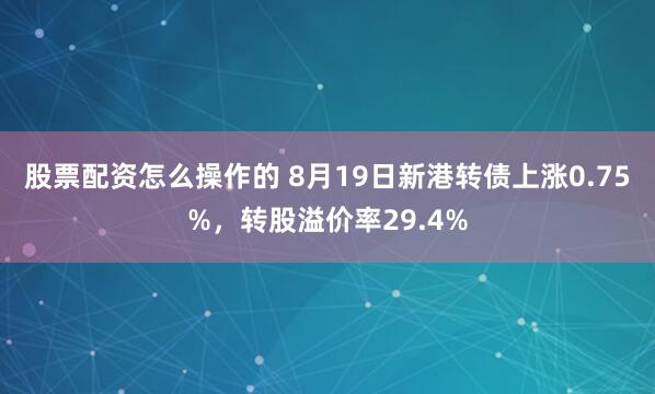 股票配资怎么操作的 8月19日新港转债上涨0.75%，转股溢价率29.4%