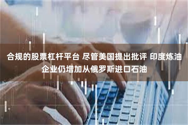 合规的股票杠杆平台 尽管美国提出批评 印度炼油企业仍增加从俄罗斯进口石油